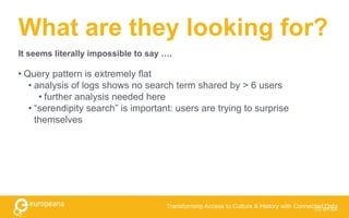 What are they looking for?
• Query pattern is extremely flat
• analysis of logs shows no search term shared by > 6 users
• further analysis needed here
• “serendipity search” is important: users are trying to surprise
themselves
CC BY-SA
Transforming Access to Culture & History with Connected Data
It seems literally impossible to say ….
 