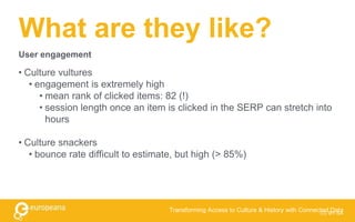 What are they like?
• Culture vultures
• engagement is extremely high
• mean rank of clicked items: 82 (!)
• session length once an item is clicked in the SERP can stretch into
hours
• Culture snackers
• bounce rate difficult to estimate, but high (> 85%)
CC BY-SA
Transforming Access to Culture & History with Connected Data
User engagement
 