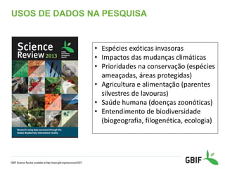 USOS DE DADOS NA PESQUISA
GBIF Science Review available at http://www.gbif.org/resources/3427.
• Espécies exóticas invasoras
• Impactos das mudanças climáticas
• Prioridades na conservação (espécies
ameaçadas, áreas protegidas)
• Agricultura e alimentação (parentes
silvestres de lavouras)
• Saúde humana (doenças zoonóticas)
• Entendimento de biodiversidade
(biogeografia, filogenética, ecologia)
 