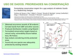 USO DE DADOS: PRIORIDADES NA CONSERVAÇÃO
http://dx.doi.org/10.1016/j.biocon.2014.09.016
• Obtained occurrence records of 30 endemic
Cerrado lizards from GBIF and other sources
• Produced distribution models using Maxent
• Formulated conservation targets based on
natural rarity, vulnerability (future habitat
loss), life history
• Gap analysis considering strictly protected
areas
• Found only one species was adequately
protected by existing network
 