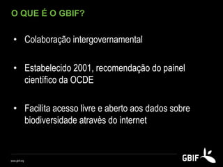 O QUE É O GBIF?
• Colaboração intergovernamental
• Estabelecido 2001, recomendação do painel
científico da OCDE
• Facilita acesso livre e aberto aos dados sobre
biodiversidade atravès do internet
www.gbif.org
 