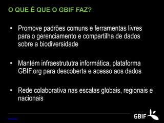 O QUE É QUE O GBIF FAZ?
• Promove padrões comuns e ferramentas livres
para o gerenciamento e compartilha de dados
sobre a biodiversidade
• Mantém infraestrututra informática, plataforma
GBIF.org para descoberta e acesso aos dados
• Rede colaborativa nas escalas globais, regionais e
nacionais
www.gbif.org
 