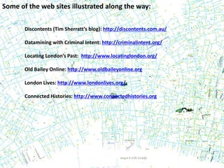 Some of the web sites illustrated along the way:
Discontents (Tim Sherratt’s blog): http://discontents.com.au/
Datamining with Criminal Intent: http://criminalintent.org/
Locating London’s Past: http://www.locatinglondon.org/
Old Bailey Online: http://www.oldbaileyonline.org
London Lives: http://www.londonlives.org/
Connected Histories: http://www.connectedhistories.org
 