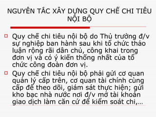 NGUYÊN TẮC XÂY DỰNG QUY CHẾ CHI TIÊU  NỘI BỘ  Quy chế chi tiêu nội bộ do Thủ trưởng đ/v sự nghiệp ban hành sau khi tổ chức thảo luận rộng rãi dân chủ, công khai trong đơn vị và có ý kiến thống nhất của tổ chức công đoàn đơn vị.  Quy chế chi tiêu nội bộ phải gửi cơ quan quản lý cấp trên, cơ quan tài chính cùng cấp để theo dõi, giám sát thực hiện; gửi kho bạc nhà nước nơi đ/v mở tài khoản giao dịch làm căn cứ để kiểm soát chi,… 