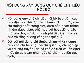 NỘI DUNG XÂY DỰNG QUY CHẾ CHI TIÊU  NỘI BỘ Nội dung quy chế chi tiêu nội bộ bao gồm các quy định về chế độ, tiêu chuẩn, định mức, mức chi thống nhất trong đ/v, đảm bảo hoàn thành nhiệm được giao, phù hợp với hoạt động đặc thù của đ/v, sử dụng kinh phí tiết kiệm có hiệu quả và tăng cường công tác quản lý. Đối với nội dung chi thuộc phạm vi xây dựng quy chế chi tiêu nội bộ(chi quản lý, chi nghiệp vụ thường xuyên) đã có chế độ tiêu chuẩn định mức do cơ quan nhà nước có thẩm quyền quy định,… 