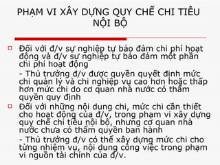 PHẠM VI XÂY DỰNG QUY CHẾ CHI TIÊU  NỘI BỘ Đối với đ/v sự nghiệp tự bảo đảm chi phí hoạt động và đ/v sự nghiệp tự bảo đảm một phần chi phí hoạt động - Thủ trưởng đ/v được quyền quyết định mức chi quản lý và chi nghiệp vụ cao hơn hoặc thấp hơn mức chi do cơ quan nhà nước có thẩm quyền quy định Đối với những nội dung chi, mức chi cần thiết cho hoạt động của đ/v, trong phạm vi xây dựng quy chế chi tiêu nội bộ, nhưng cơ quan nhà nước chưa có thẩm quyền ban hành - Thủ trưởng đ/v có thể xây dựng mức chi cho từng nhiệm vụ, nội dung công việc trong phạm vi nguồn tài chính của đ/v. 
