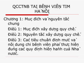QCCTNB TẠI BỆNH VIỆN TIM  HÀ NỘI Chương 1: Mục đích và nguyên tắc chung Điều 1: Mục đích xây dựng quy chế. Điều 2: Nguyên tắc xây dựng quy chế. Điều 3: Các tiêu chuẩn định mức và nội dung chi bệnh viện phải thực hiện đúng các quy định hiện hành của Nhà nước.  
