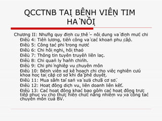 QCCTNB TẠI BỆNH VIỆN TIM  HÀ NỘI Chương II: Những quy định cụ thể – nội dung và định mức chi Điều 4: Tiền lương, tiền công và các khoản phụ cấp. Điều 5: Công tác phí trong nước Điều 6: Chi hội nghị, hội thảo Điều 7: Thông tin tuyên truyền liên lạc. Điều 8: Chi quản lý hành chính. Điều 9: Chi phí nghiệp vụ chuyên môn Điều 10: Bệnh viện xd kế hoạch chi cho việc nghiên cứu khoa học tại cấp cơ sở khi đã phê duyệt. Điều 11: Mua sắm tài sản và sửa chữa cơ sở. Điều 12: Hoạt động dịch vụ, liên doanh liên kết. Điều 13: Các hoạt động khác bao gồm các hoạt động trực tiếp phục vụ cho thực hiện chức năng nhiệm vụ và công tác chuyên môn của BV. 
