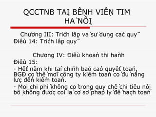 QCCTNB TẠI BỆNH VIỆN TIM  HÀ NỘI Chương III: Trích lập và sử dụng các quỹ Điều 14: Trích lập quỹ Chương IV: Điều khoản thi hành Điều 15:  - Hết năm khi tài chính báo cáo quyết toán, BGĐ có thể mời công ty kiểm toán có đủ năng lực đến kiểm toán. - Mọi chi phí không có trong quy chế chi tiêu nội bộ không được coi là cơ sở pháp lý để hạch toán 