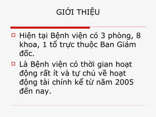 GIỚI THIỆU Hiện tại Bệnh viện có 3 phòng, 8 khoa, 1 tổ trực thuộc Ban Giám đốc. Là Bệnh viện có thời gian hoạt động rất ít và tự chủ về hoạt động tài chính kể từ năm 2005 đến nay. 
