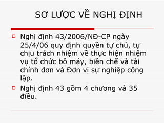SƠ LƯỢC VỀ NGHỊ ĐỊNH  Nghị định 43/2006/NĐ-CP ngày 25/4/06 quy định quyền tự chủ, tự chịu trách nhiệm về thực hiện nhiệm vụ tổ chức bộ máy, biên chế và tài chính đơn và Đơn vị sự nghiệp công lập. Nghị định 43 gồm 4 chương và 35 điều.  