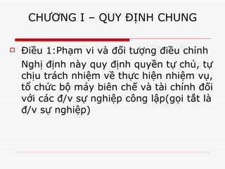 CHƯƠNG I – QUY ĐỊNH CHUNG Điều 1:Phạm vi và đối tượng điều chỉnh Nghị định này quy định quyền tự chủ, tự chịu trách nhiệm về thực hiện nhiệm vụ, tổ chức bộ máy biên chế và tài chính đối với các đ/v sự nghiệp công lập(gọi tắt là đ/v sự nghiệp) 