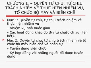 CHƯƠNG II – QUYỀN TỰ CHỦ, TỰ CHỊU TRÁCH NHIỆM VỀ THỰC HIỆN NHIỆM VỤ, TỔ CHỨC BỘ MÁY VÀ BIÊN CHẾ Mục 1: Quyền tự chủ, tự chịu trách nhiệm về thực hiện nhiệm vụ - Nhiệm vụ nhà nước giao - Các hoạt động khác do đ/v tự chủ(dịch vụ, liên kết). Mục 2: Quyền tự chủ, tự chịu trách nhiệm về tổ chức bộ máy biên chế và nhân sự - Tuyển dụng viên chức - Ký hợp đồng với những người đã được tuyển dụng.  