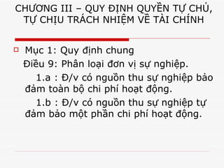 CHƯƠNG III – QUY ĐỊNH QUYỀN TỰ CHỦ, TỰ CHỊU TRÁCH NHIỆM VỀ TÀI CHÍNH Mục 1: Quy định chung Điều 9: Phân loại đơn vị sự nghiệp. 1.a : Đ/v có nguồn thu sự nghiệp bảo đảm toàn bộ chi phí hoạt động. 1.b : Đ/v có nguồn thu sự nghiệp tự đảm bảo một phần chi phí hoạt động. 