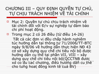 CHƯƠNG III – QUY ĐỊNH QUYỀN TỰ CHỦ, TỰ CHỊU TRÁCH NHIỆM VỀ TÀI CHÍNH Mục 2: Quyền tự chủ chịu trách nhiệm về tài chính đối với Đ/v sự nghiệp tự đảm bảo chi phí hoạt động. Trong mục 2 có 26 điều (từ điều 14-26)   Tất cả các đơn vị đều chấp hành nghiêm túc hướng dẫn tại thông tư 71/2006/TT-BTC ngày 9/8/06 về hướng dẫn thực hiện NĐ 43 cơ sở xây dựng quy chế chi tiêu nội bộ được hướng dẫn cụ thể tại phần VII, VIII – xây dựng quy chế chi tiêu nội bộ(QCCTNB được xd có đủ các chương, điều hướng dẫn cụ thể cho từng hoạt động kinh tế của BV) 