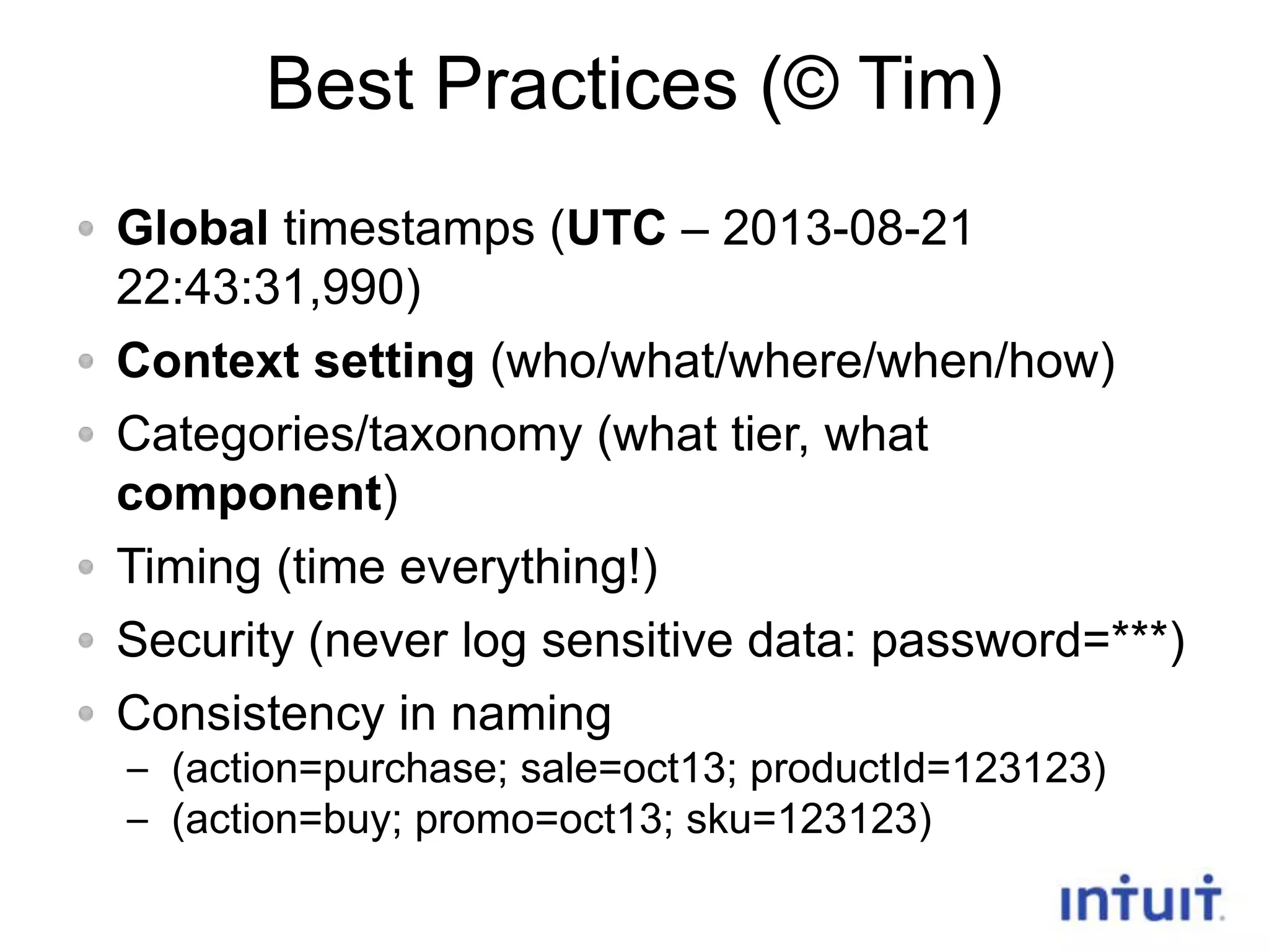 Best Practices (© Tim)
Global timestamps (UTC – 2013-08-21
22:43:31,990)
Context setting (who/what/where/when/how)
Categories/taxonomy (what tier, what
component)
Timing (time everything!)
Security (never log sensitive data: password=***)
Consistency in naming
– (action=purchase; sale=oct13; productId=123123)
– (action=buy; promo=oct13; sku=123123)
11

 