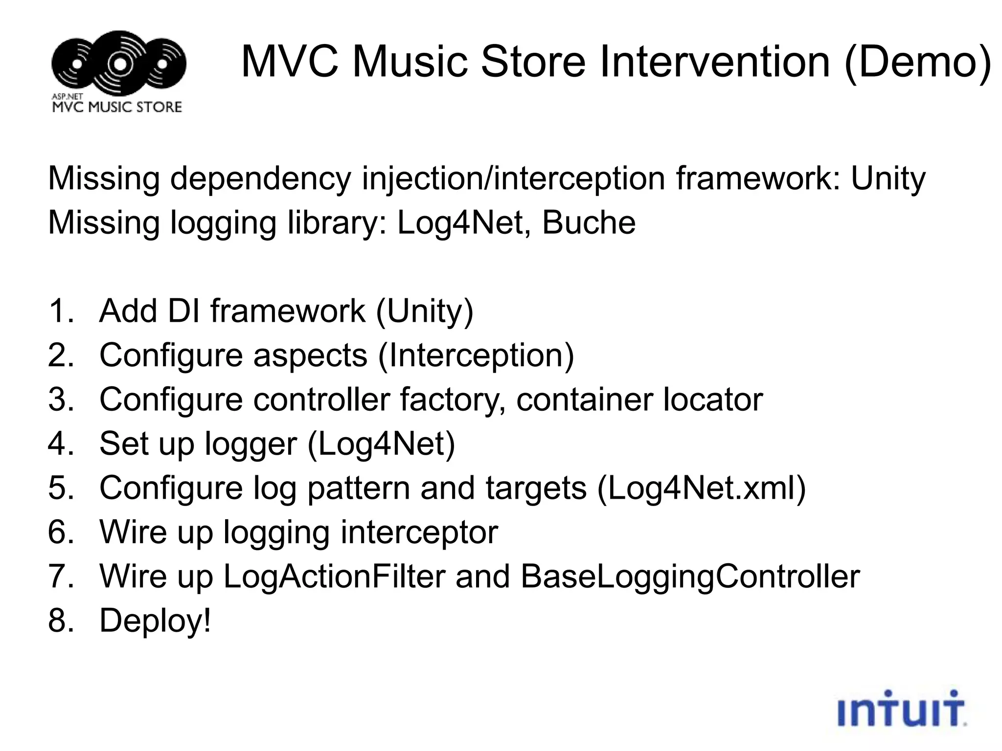 MVC Music Store Intervention (Demo)
Missing dependency injection/interception framework: Unity
Missing logging library: Log4Net, Buche
1.
2.
3.
4.
5.
6.
7.
8.

Add DI framework (Unity)
Configure aspects (Interception)
Configure controller factory, container locator
Set up logger (Log4Net)
Configure log pattern and targets (Log4Net.xml)
Wire up logging interceptor
Wire up LogActionFilter and BaseLoggingController
Deploy!
22

 