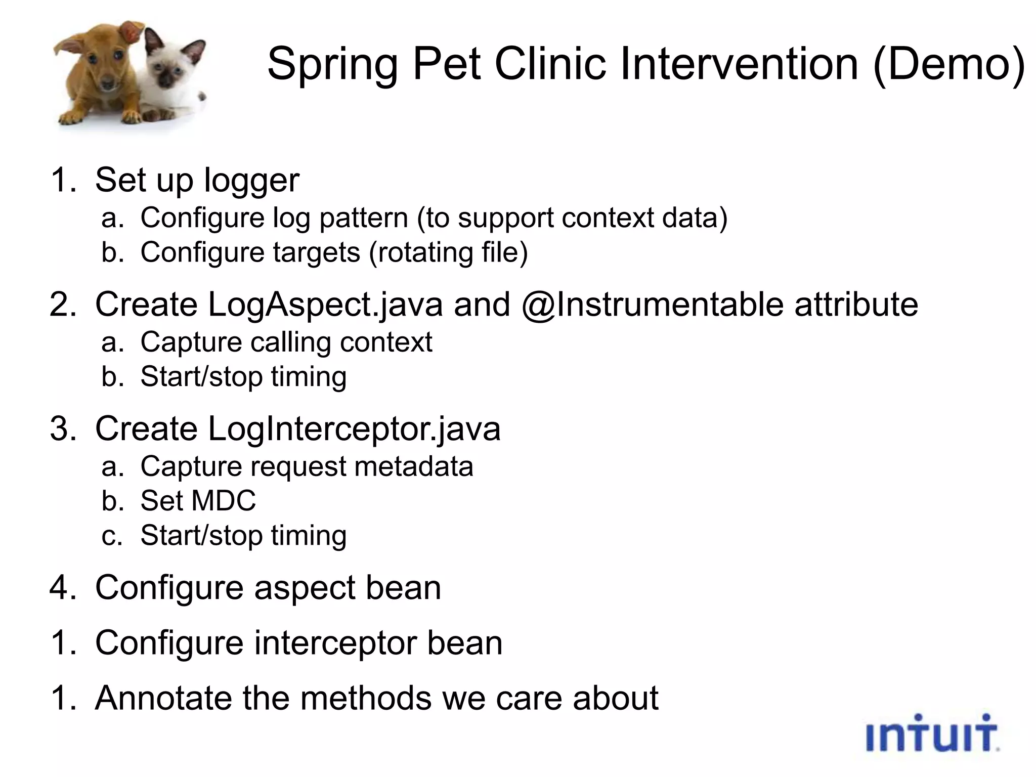 Spring Pet Clinic Intervention (Demo)
1. Set up logger
a. Configure log pattern (to support context data)
b. Configure targets (rotating file)

2. Create LogAspect.java and @Instrumentable attribute
a. Capture calling context
b. Start/stop timing

3. Create LogInterceptor.java
a. Capture request metadata
b. Set MDC
c. Start/stop timing

4. Configure aspect bean
1. Configure interceptor bean
1. Annotate the methods we care about
23

 