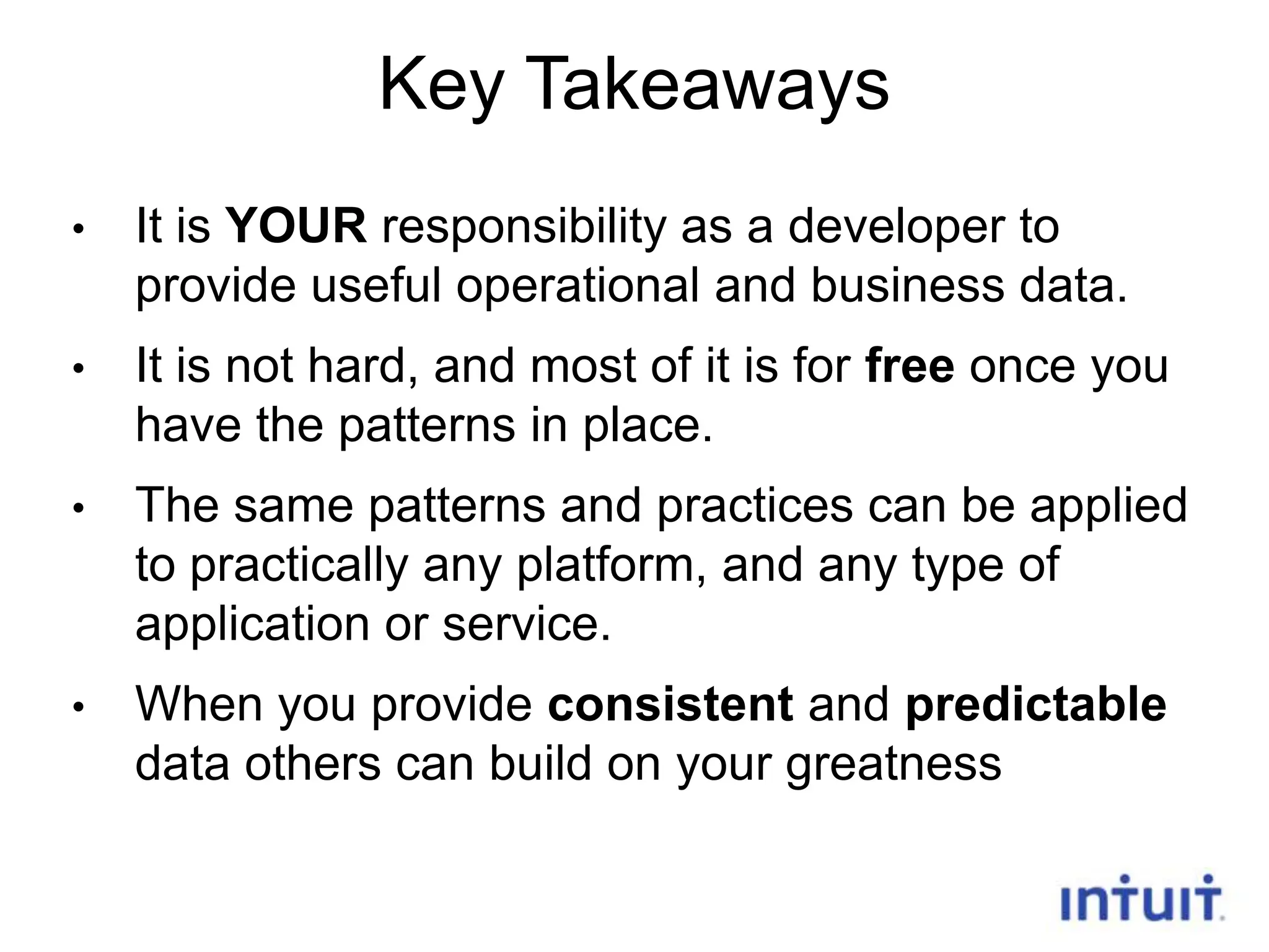 Key Takeaways
•

It is YOUR responsibility as a developer to
provide useful operational and business data.

•

It is not hard, and most of it is for free once you
have the patterns in place.

•

The same patterns and practices can be applied
to practically any platform, and any type of
application or service.

•

When you provide consistent and predictable
data others can build on your greatness
27

 