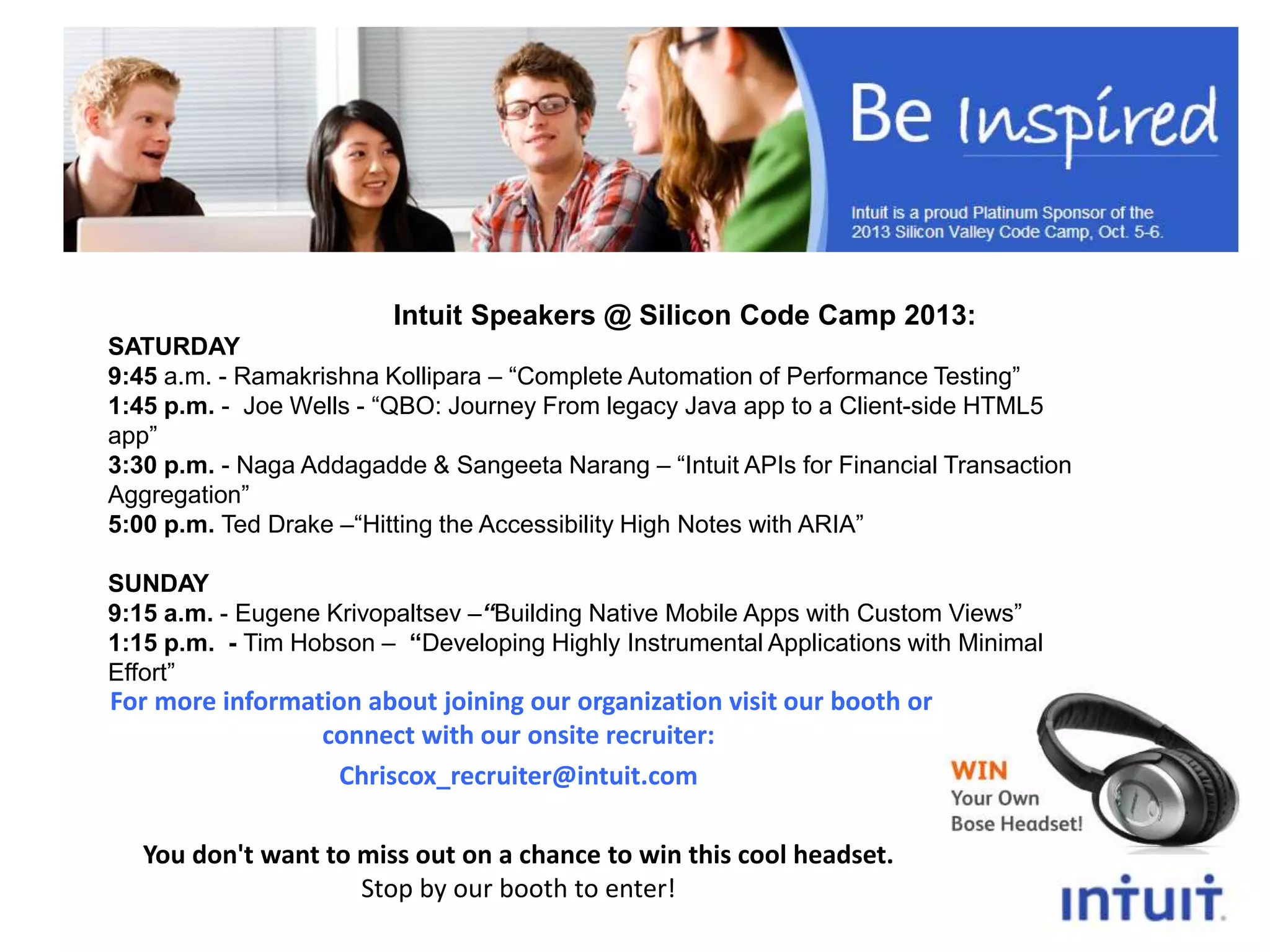 Intuit Speakers @ Silicon Code Camp 2013:
SATURDAY
9:45 a.m. - Ramakrishna Kollipara – “Complete Automation of Performance Testing”
1:45 p.m. - Joe Wells - “QBO: Journey From legacy Java app to a Client-side HTML5
app”
3:30 p.m. - Naga Addagadde & Sangeeta Narang – “Intuit APIs for Financial Transaction
Aggregation”
5:00 p.m. Ted Drake –“Hitting the Accessibility High Notes with ARIA”
SUNDAY
9:15 a.m. - Eugene Krivopaltsev –“Building Native Mobile Apps with Custom Views”
1:15 p.m. - Tim Hobson – “Developing Highly Instrumental Applications with Minimal
Effort”

For more information about joining our organization visit our booth or
connect with our onsite recruiter:
Chriscox_recruiter@intuit.com
You don't want to miss out on a chance to win this cool headset.
Stop by our booth to enter!

 