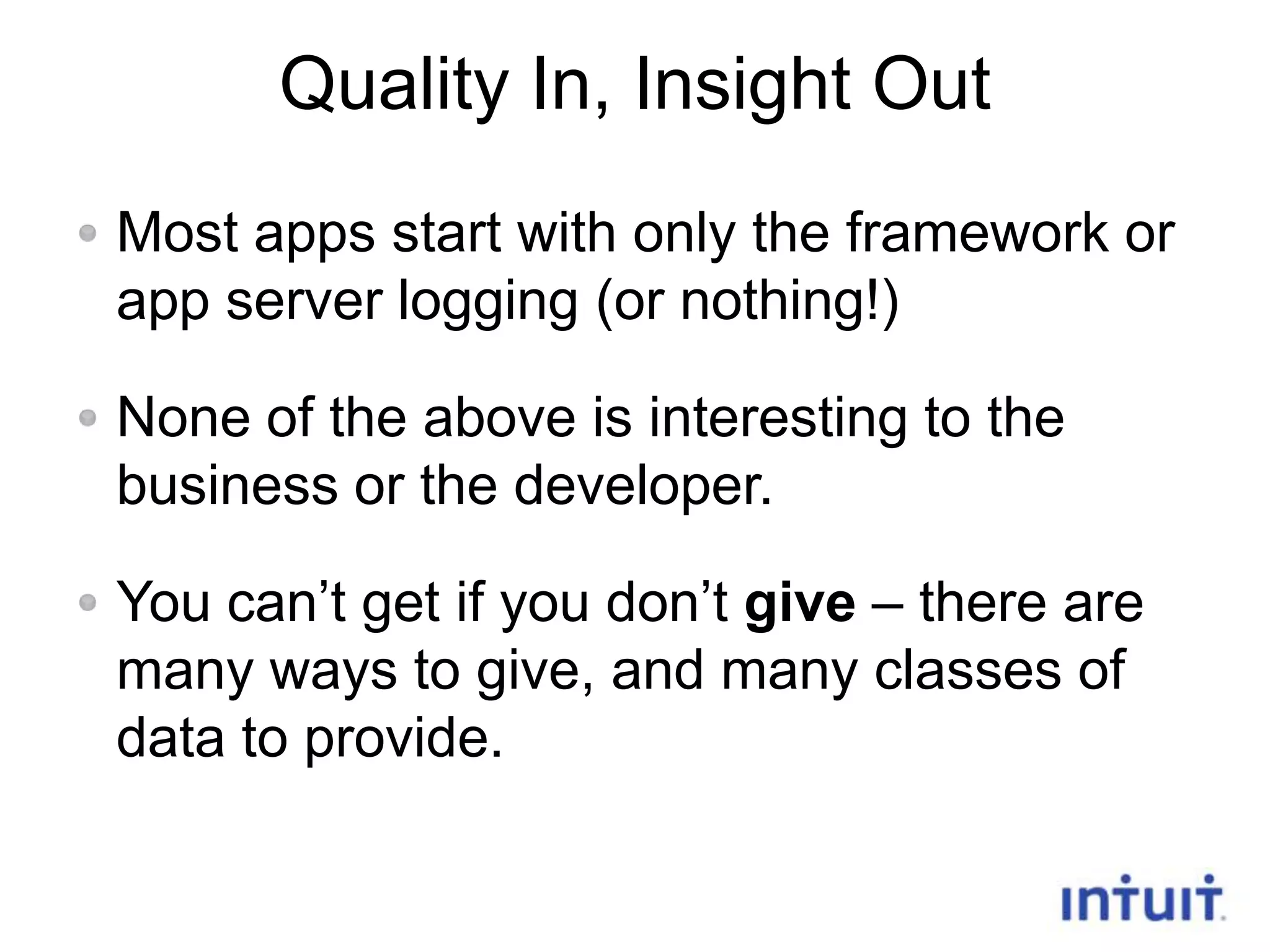 Quality In, Insight Out
Most apps start with only the framework or
app server logging (or nothing!)
None of the above is interesting to the
business or the developer.
You can’t get if you don’t give – there are
many ways to give, and many classes of
data to provide.
7

 