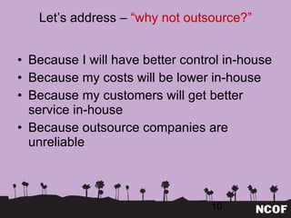 Let ’s address –  “why not outsource?” Because I will have better control in-house Because my costs will be lower in-house Because my customers will get better service in-house Because outsource companies are unreliable 
