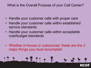 What is the Overall Purpose of your Call Center? Handle your customer calls with proper care Handle your customer calls within established service standards Handle your customer calls within acceptable cost/budget standards Whether in-house or outsourced, these are the 3 major things you must accomplish 