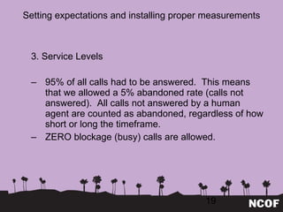 Setting expectations and installing proper measurements 3. Service Levels 95% of all calls had to be answered.  This means that we allowed a 5% abandoned rate (calls not answered).  All calls not answered by a human agent are counted as abandoned, regardless of how short or long the timeframe. ZERO blockage (busy) calls are allowed. 
