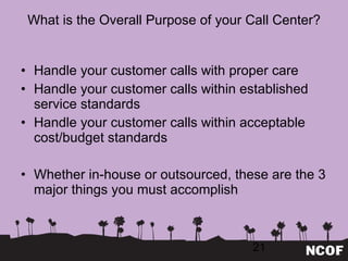 What is the Overall Purpose of your Call Center? Handle your customer calls with proper care Handle your customer calls within established service standards Handle your customer calls within acceptable cost/budget standards Whether in-house or outsourced, these are the 3 major things you must accomplish 