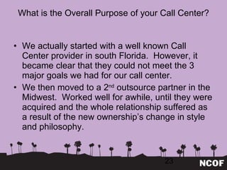 What is the Overall Purpose of your Call Center? We actually started with a well known Call Center provider in south Florida.  However, it became clear that they could not meet the 3 major goals we had for our call center. We then moved to a 2 nd  outsource partner in the Midwest.  Worked well for awhile, until they were acquired and the whole relationship suffered as a result of the new ownership ’s change in style and philosophy. 