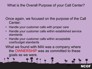 What is the Overall Purpose of your Call Center? Once again, we focused on the purpose of the Call Center: Handle your customer calls with proper care Handle your customer calls within established service standards Handle your customer calls within acceptable cost/budget standards What we found with MAI was a company where the  OWNERSHIP  was as committed to these goals as we were. 