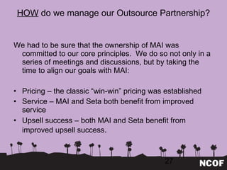 HOW  do we manage our Outsource Partnership? We had to be sure that the ownership of MAI was committed to our core principles.  We do so not only in a series of meetings and discussions, but by taking the time to align our goals with MAI: Pricing – the classic  “win-win” pricing was established Service – MAI and Seta both benefit from improved service Upsell success – both MAI and Seta benefit from improved upsell success . 