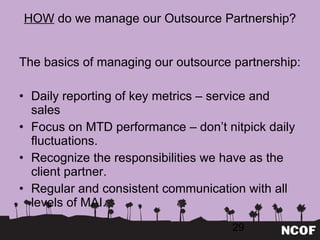 HOW  do we manage our Outsource Partnership? The basics of managing our outsource partnership: Daily reporting of key metrics – service and sales Focus on MTD performance – don ’t nitpick daily fluctuations. Recognize the responsibilities we have as the client partner. Regular and consistent communication with all levels of MAI. 