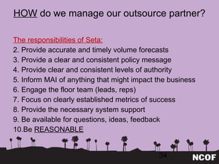HOW  do we manage our outsource partner? The responsibilities of Seta: Provide accurate and timely volume forecasts Provide a clear and consistent policy message Provide clear and consistent levels of authority Inform MAI of anything that might impact the business Engage the floor team (leads, reps) Focus on clearly established metrics of success Provide the necessary system support Be available for questions, ideas, feedback Be  REASONABLE 