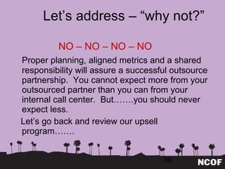 Let ’s address – “why not?” NO – NO – NO – NO Proper planning, aligned metrics and a shared responsibility will assure a successful outsource partnership.  You cannot expect more from your outsourced partner than you can from your internal call center.  But…….you should never expect less. Let ’s go back and review our upsell program…….   