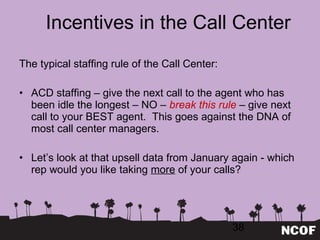 Incentives in the Call Center The typical staffing rule of the Call Center: ACD staffing – give the next call to the agent who has been idle the longest – NO –  break this rule  – give next call to your BEST agent.  This goes against the DNA of most call center managers. Let ’s look at that upsell data from January again - which rep would you like taking  more  of your calls? 