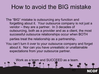 How to avoid the BIG mistake The  “BIG” mistake is outsourcing any function and forgetting about it.  Your outsource company is not just a vendor – they are a partner.  In 3 decades of outsourcing, both as a provider and as a client, the most successful outsource relationships occur when BOTH parties treat the relationship as a partnership . You can ’t turn it over to your outsource company and forget about it.  Nor can you have unrealistic or unattainable expectations from your outsource partner. Work as a team and SUCCEED as a team. 