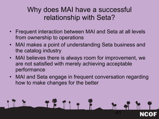 Why does MAI have a successful relationship with Seta? Frequent interaction between MAI and Seta at all levels from ownership to operations MAI makes a point of understanding Seta business and the catalog industry MAI believes there is always room for improvement, we are not satisfied with merely achieving acceptable performance MAI and Seta engage in frequent conversation regarding how to make changes for the better 