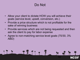 Do Not Allow your client to dictate HOW you will achieve their goals (service level, upsell, conversion, etc.) Provide a price structure which is not profitable for the sake of winning business Provide services which are not being requested and then ask the client to pay for labor expense Agree to non-matching service level goals (70/30, 3% ABD) 