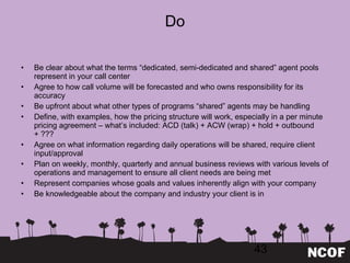 Do Be clear about what the terms  “dedicated, semi-dedicated and shared” agent pools represent in your call center Agree to how call volume will be forecasted and who owns responsibility for its accuracy Be upfront about what other types of programs  “shared” agents may be handling Define, with examples, how the pricing structure will work, especially in a per minute pricing agreement – what ’s included: ACD (talk) + ACW (wrap) + hold + outbound + ??? Agree on what information regarding daily operations will be shared, require client input/approval Plan on weekly, monthly, quarterly and annual business reviews with various levels of operations and management to ensure all client needs are being met Represent companies whose goals and values inherently align with your company Be knowledgeable about the company and industry your client is in 