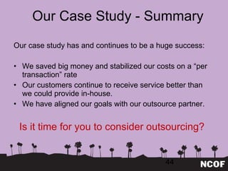 Our Case Study - Summary Our case study has and continues to be a huge success: We saved big money and stabilized our costs on a  “per transaction” rate Our customers continue to receive service better than  we could provide in-house. We have aligned our goals with our outsource partner. Is it time for you to consider outsourcing? 