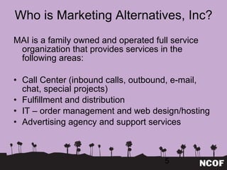Who is Marketing Alternatives, Inc? MAI is a family owned and operated full service organization that provides services in the following areas: Call Center (inbound calls, outbound, e-mail, chat, special projects) Fulfillment and distribution IT – order management and web design/hosting Advertising agency and support services 