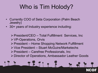 Who is Tim Holody? Currently COO of Seta Corporation (Palm Beach Jewelry)  30+ years of Industry experience including: President/CEO – Total Fulfillment  Services, Inc VP-Operations, Orvis President – Home Shopping Network Fulfillment Vice President – Stuart McGuire/Marketechs President – Carefree Professionals, Inc Director of Operations, Ambassador Leather Goods 