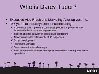 Who is Darcy Tudor? Executive Vice-President, Marketing Alternatives, Inc.  15+ years of Industry experience including: Coordinate and implement continuous process improvement for increased client/customer experiences Responsible for delivery of contractual obligations New Business Development / RFP responses Script development Transition Manager Telecommunications Manager Prior experiences as front-line agent, supervisor, training, call center operations 