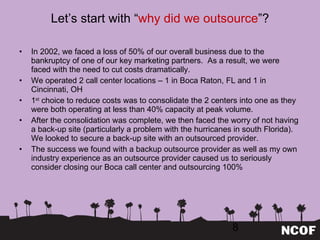 Let ’s start with “ why did we outsource ”? In 2002, we faced a loss of 50% of our overall business due to the bankruptcy of one of our key marketing partners.  As a result, we were faced with the need to cut costs dramatically. We operated 2 call center locations – 1 in Boca Raton, FL and 1 in Cincinnati, OH 1 st  choice to reduce costs was to consolidate the 2 centers into one as they were both operating at less than 40% capacity at peak volume. After the consolidation was complete, we then faced the worry of not having a back-up site (particularly a problem with the hurricanes in south Florida).  We looked to secure a back-up site with an outsourced provider. The success we found with a backup outsource provider as well as my own industry experience as an outsource provider caused us to seriously consider closing our Boca call center and outsourcing 100% 