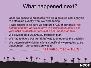 What happened next? Once we decide to outsource, we did a detailed cost analysis to determine exactly what we were facing. It was crucial to be sure we captured ALL of our costs .  We determined that we would save in excess of $500,000 per year AND establish our costs at a per transaction rate. We developed a DETAILED transition plan. We had to figure out the  “right” way to announce the decision We determined which functions specifically were going to be outsourced – our conclusion was to go……………………………  “all outsourced – 100%” 