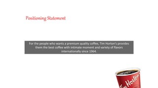 Positioning Statement
For the people who wants a premium quality coffee, Tim Horton’s provides
them the best coffee with intimate moment and variety of flavors
internationally since 1964.
 