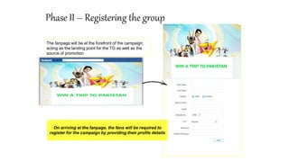 Phase II – Registering the group
The fanpage will be at the forefront of the campaign,
acting as the landing point for the TG as well as the
source of promotion
On arriving at the fanpage, the fans will be required to
register for the campaign by providing their profile details
 