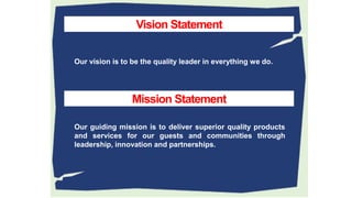 Vision Statement
Mission Statement
Our guiding mission is to deliver superior quality products
and services for our guests and communities through
leadership, innovation and partnerships.
Our vision is to be the quality leader in everything we do.
 