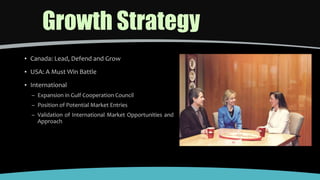 Growth Strategy
▪ Canada: Lead, Defend and Grow
▪ USA: A Must Win Battle
▪ International
– Expansion in Gulf Cooperation Council
– Position of Potential Market Entries
– Validation of International Market Opportunities and
Approach
 
